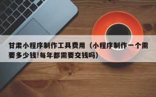 江苏甘肃小程序制作工具费用（小程序制作一个需要多少钱!每年都需要交钱吗）