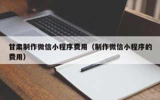 江苏甘肃制作微信小程序费用（制作微信小程序的费用）