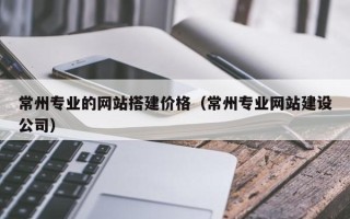 江苏常州专业的网站搭建价格（常州专业网站建设公司）