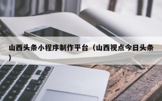 江苏山西头条小程序制作平台（山西视点今日头条）